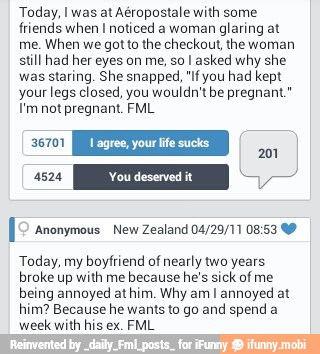 Today, I was at Aéropostale with some
friends when I noticed a woman
glaring at
me.
When we got to the checkout, the woman
still had her eyes on me, so I asked why she
was staring, She snapped, If you had kept
your legs closed, you wouldn't be pregnant."
I'm not pregnant. FML
[2 anonymous New Zealand 04/29/11 08:53 49
Today, my boyfriend of nearly two years
broke up with me
because he's sick of me
being annoyed at him. Why amI annoyed at
him? Because he wants to go and spend a
week
with his ex. FML