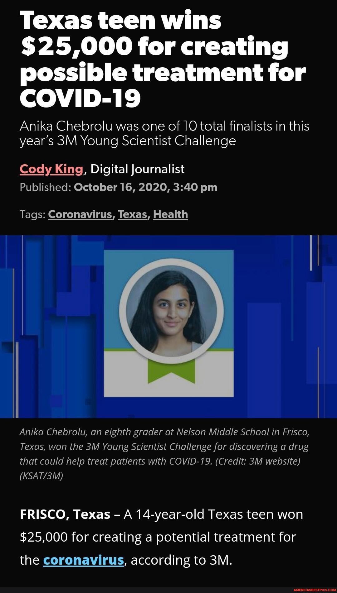 Texas teen wins
$25,000 for creating possible treatment for
COVID-19
Anika Chebrolu was one of 10 total finalists in this year's Young Scientist Challenge
Cody King, Digital Journalist
Published: October 16, 2020, pm
Tags: Coronavirus, Texas, Health
Anika Chebrolu, an eighth grader at Nelson Middle School in Frisco,
Texas, won the Young Scientist Challenge for discovering a drug that could help treat patients with COVID-19. (Credit: website)
FRISCO, Texas A 14-year-old Texas teen won
$25,000 for creating a potential treatment for
the coronavirus, according to