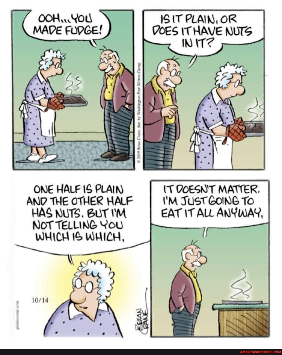 MADE
IS IT PLAIN, OR DOES IT HAVE NUTS
ONE HALF IS PLAIN) (T QOESNT MATTER.
AND THE OTHER HALF 'M JuST GOING To
HAS NUTS. BUT I'M EAT IT ALL ANYWAY,
NOT TELLING You
WHICH IS WHICH,