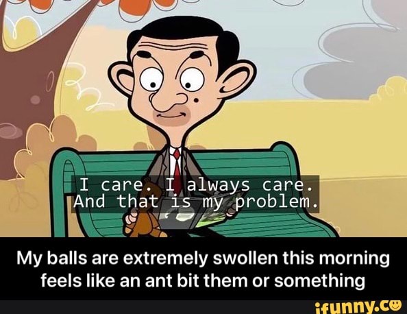 I care. I always care.
And that is my problem.
My balls are extremely swollen this morning feels like an ant bit them or something - My balls are extremely swollen this morning feels like an ant bit them or something