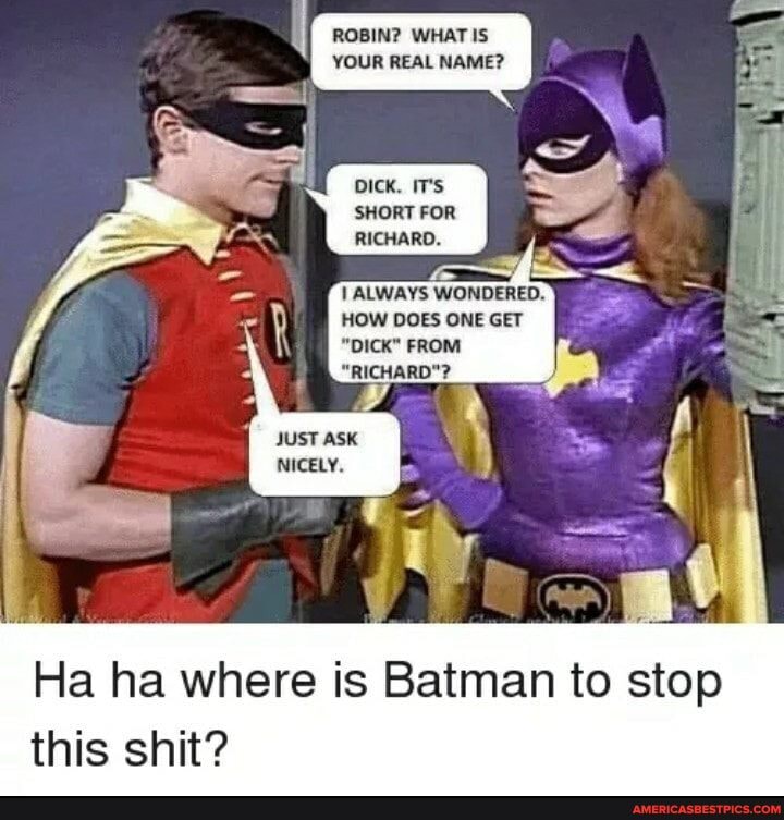 ROBIN WHAT
YOUR REAL NAME?
DICK, IT's
SHORT FOR RICHARD.
ALWAYS WONDERED.
HOW DOES ONE GET
"DICK" FROM
"RICHARD"?
Ha ha where is Batman to stop this shit?