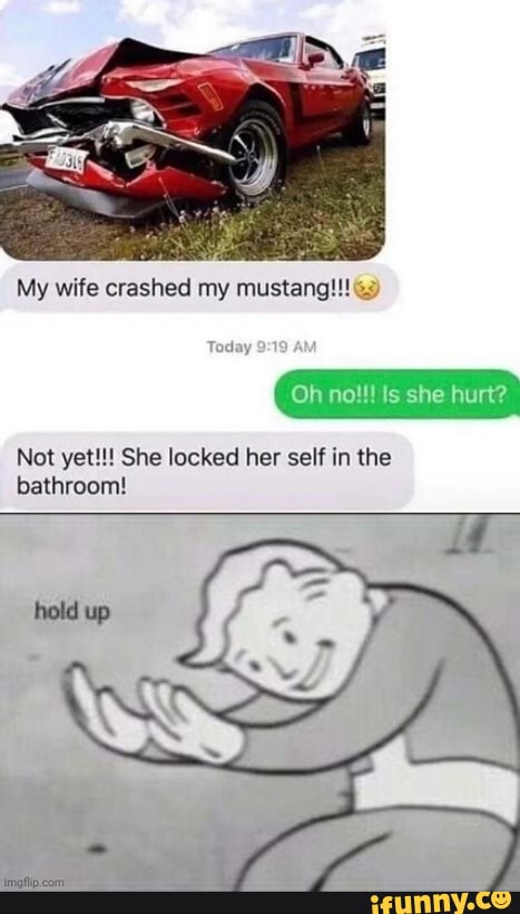 My wife crashed my mustang!!!
Oh no!!! Is she hurt?
Not yet!!! She locked her self in the bathroom!