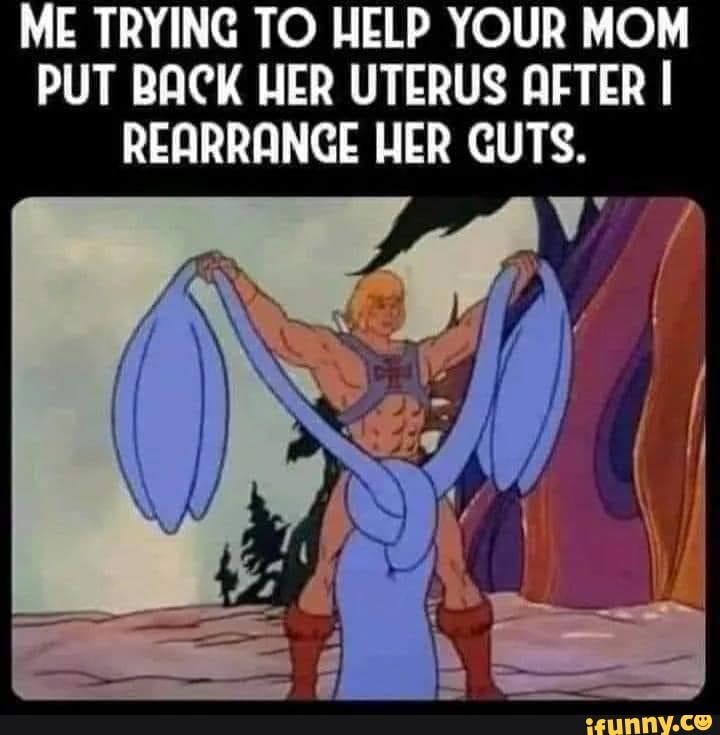 ME TRYING TO HELP YOUR MOM PUT BACK HER UTERUS AFTER I REARRANGE HER GUTS.