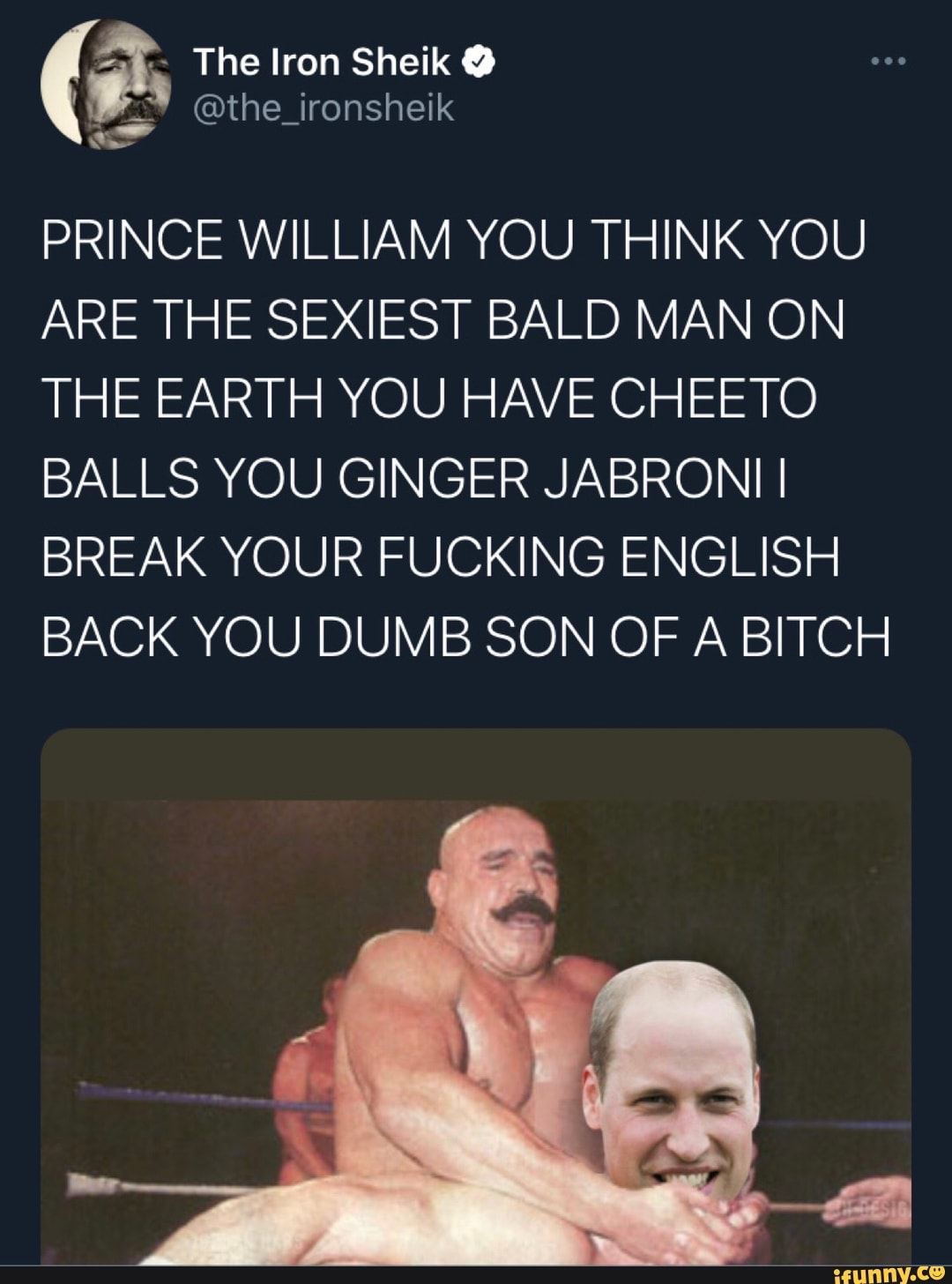 The lron Sheik @
PRINCE WILLIAM YOU THINK YOU
ARE THE SEXII
EST
BALD MAN ON
THE EARTH YOU HAVE CHEETO BALLS YOU GINGER JABRONII I BREAK YOUR FUCKING ENGLISH BACK YOU DUMB SON OF A BITCH