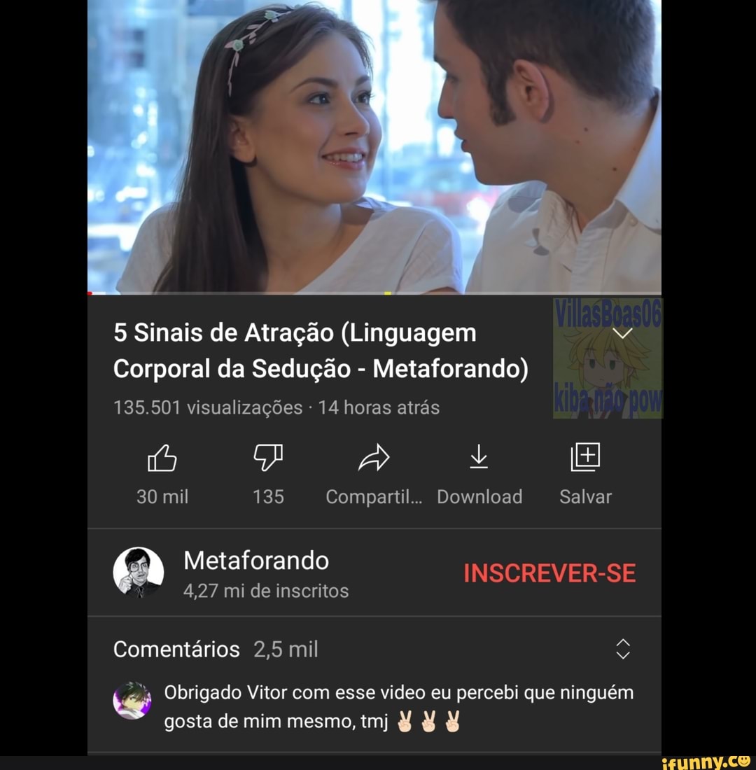 5 Sinais de Atração (Linguagem
Corporal da Sedução - Metaforando)
135.501 visualizações 14 horas atrás
Vis +
30 mil 135 Compartil.. Download Salvar
Metaforando INSCREVER-SE
4,27 mi de inscritos
Comentários 2,5 mil
Obrigado Vitor com esse video eu percebi que ninguém gosta de mim mesmo, tm) É