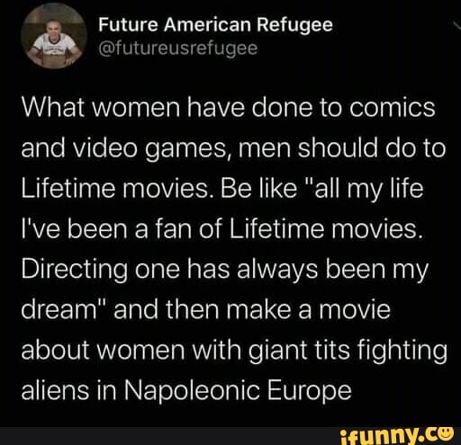 Future American Refugee
= @futureusrefugee
What women have done to comics
and video games, men should do to
Lifetime movies. Be like "all my life
I've been a fan of Lifetime movies.
Directing one has always been my
dream" and then make a movie
about women with giant tits fighting
aliens in Napoleonic Europe
