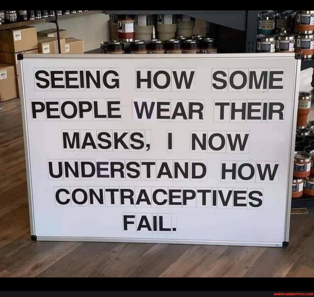 SEEING HOW SOME PEOPLE WEAR THEIR MASKS, I NOW
UNDERSTAND HOW CONTRACEPTIVES FAIL.