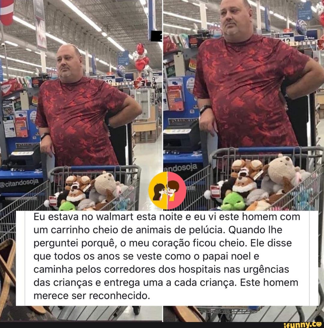 Eu estava no walmart esta noite e eu vi este homem com um carrinho cheio de animais de pelúcia. Quando lhe perguntei porquê, o meu coração ficou cheio. Ele disse que todos os anos se veste como o papai noel e caminha pelos corredores dos hospitais nas urgências das crianças e entrega uma a cada criança. Este homem merece ser reconhecido.