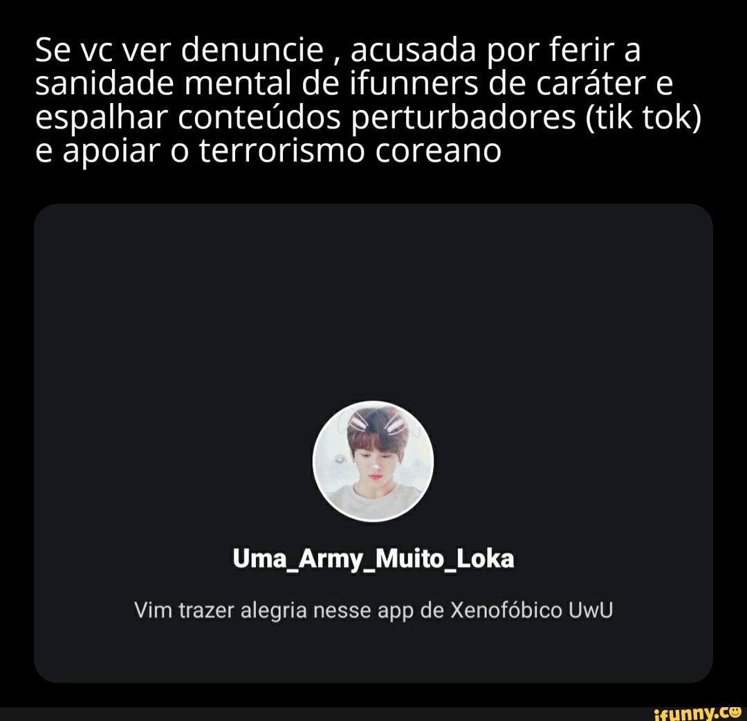 Se vc ver denuncie, acusada por ferir a sanidade mental de ifunners de caráter e espalhar conteúdos perturbadores (tik tok) e apoiar o terrorismo coreano
Uma Army Muito Loka
Vim trazer alegria nesse app de Xenofóbico UWU