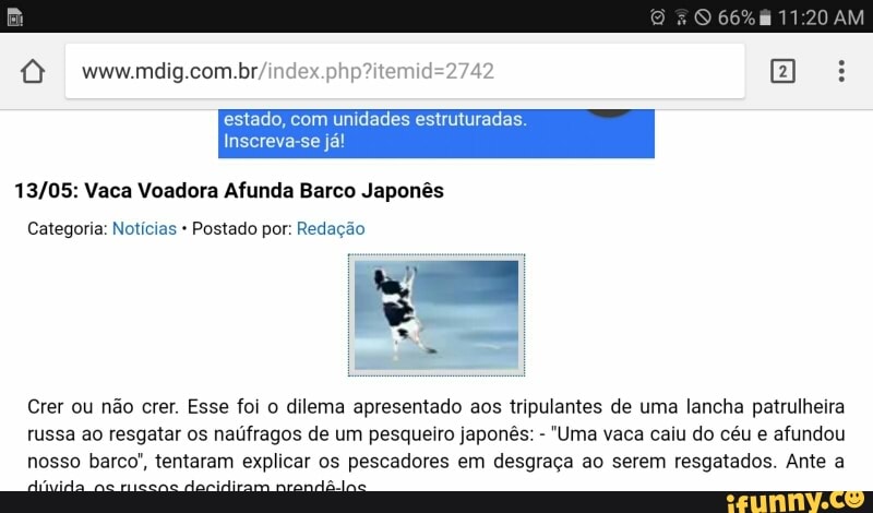 I estado, com unidades estruturadas.
13/05: Vaca Voadora Afunda Barco Japonês
Crer ou não crer. Esse foi o dilema apresentado aos tripulantes de uma lancha patrulheira
russa ao resgatar os naúfragos de um pesqueiro japonês: "Uma vaca caiu do céu e afundou
nosso barco", tentaram explicar os pescadores em desgraça ao serem resgatados. Ante a
dci já
DA o