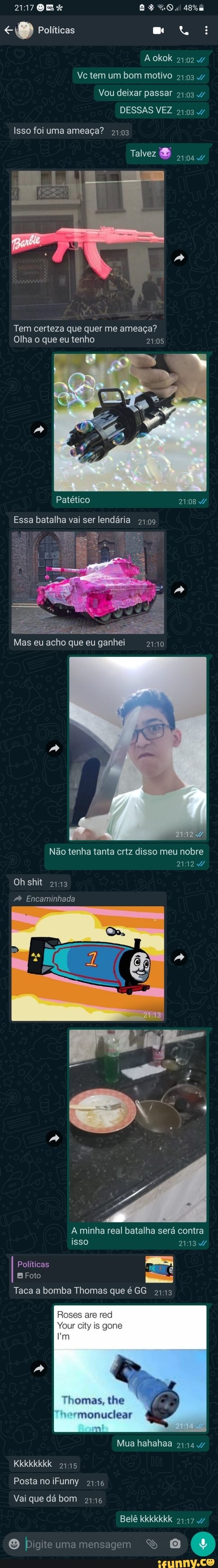 21708 % ER
Políticas
Ve tem um bom motivo
Vou deixar passar 4/
Aokok
DESSAS VEZ /
Isso foi uma ameaça?
Talvez
Tem certeza que quer me ameaça?
Olha o que eu tenho
Patético
Essa batalha vai ser lendária
Mas eu acho que eu ganhei 2110
Não tenha tanta crtz disso meu nobre
Ohshit
Encaminhada
A minha real batalha será contra isso
Políticas
BFoto
Taca a bomba Thomas que é GG
gono
Thomas, the nuclear
Mua hahahaa
Kkkkkkkk
Posta no iFunny 2146
Vai que dá bom 2116
Belê kkkkkkk
O bigiteumamensagem S O