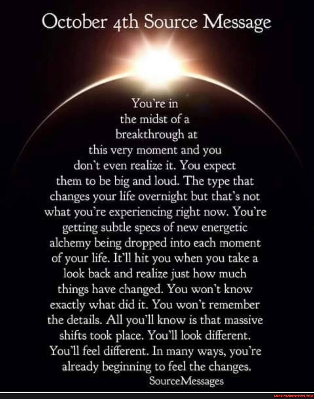 October Source Message
You're in
the midst of a
breakthrough at this very moment and you don't even realize it. You expect them to be big and loud. The type that changes your life overnight but that's not what you're experiencing right now. You're getting subtle specs of new energetic alchemy being dropped into each moment of your life. It'll hit you when you take a look back and realize just how much things have changed. You won't know exactly what did it. You won't remember the details. All you'll know is that massive shifts took place. You'll look different.
You'll feel different. In many ways, you're already beginning to feel the changes.
SourceMessages