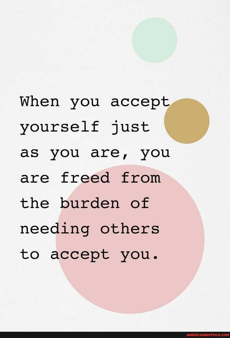 When you accept yourself just as you are, you are freed from the burden of needing others
to accept you.