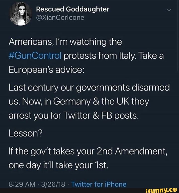 Americans, I‘m watching the
#GunControl protests from Italy. Take a
European's advice:
Last century our governments disarmed
us. Now, in Germany & the UK they
arrest you for Twitter & FB posts.
Lesson?
If the gov't takes your 2nd Amendment,
one day it'll take your 1st.
3/26/18