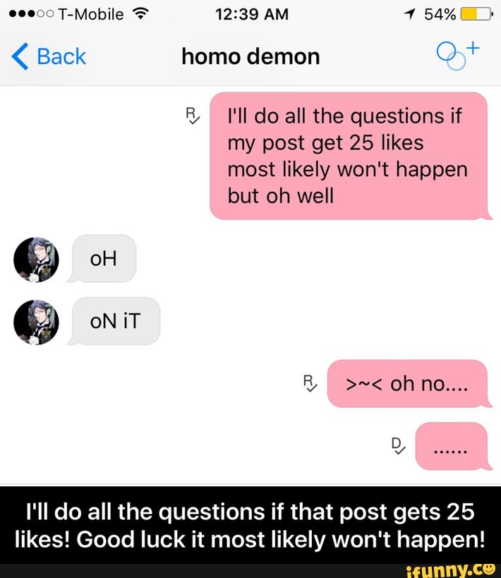 < Back homo demon O ""
% I'll do all the questions if
my post get 25 likes
most likely won't happen
but oh well
I'II do all the questions if that post gets 25
likes! Good luck it most likely won't happen! - I'll do all the questions if that post gets 25 likes! Good luck it most likely won't happen!