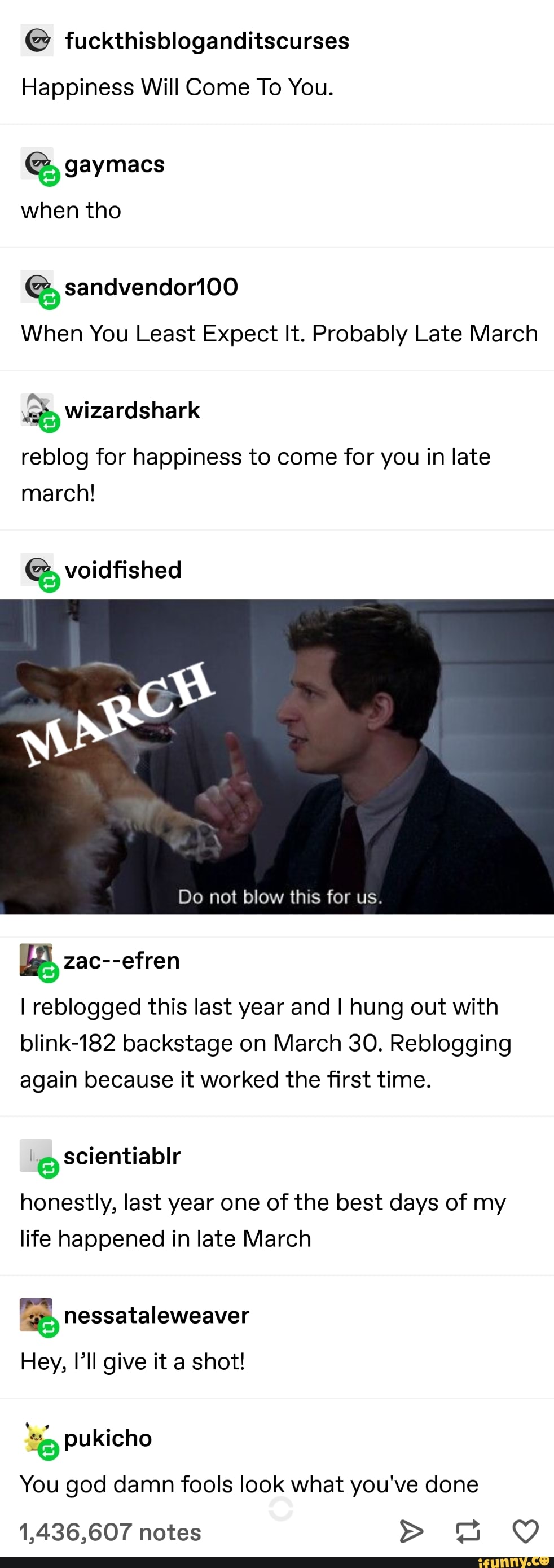 fuckthisbloganditscurses
Happiness Will Come To You.
E gaymacs
when tho
When You Least Expect It. Probably Late March
reblog for happiness to come for you in late
march!
ras zac--efren
I reblogged this last year and I hung out with
blink-182 backstage on March 30. Reblogging
again because it worked the first time.