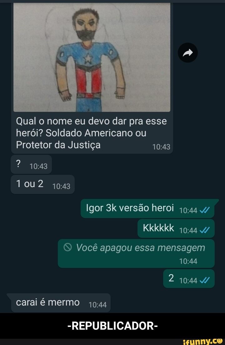 Qual o nome eu devo dar pra esse herói? Soldado Americano ou
Protetor da Justiça
Tou2
Igor versão heroi
Kkkkkk
Você apagou essa mensagem
carai é mermo
-REPUBLICADOR- - -REPUBLICADOR-