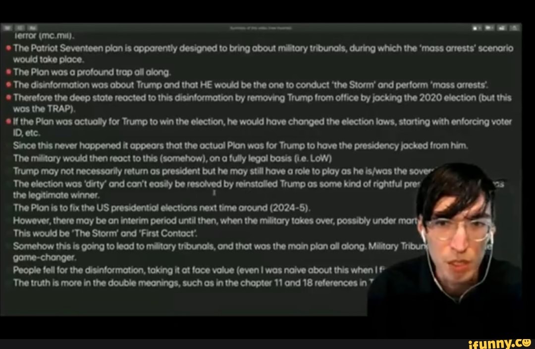 ferror (mema).
The Patriot Seventeen pian is apparently designed to bring about military tribunals, during which the 'mass arrests' scenorio would take place.
The Pion wan profound trop ail along.
The disinformation was about Trump and that HE would be the one to conduct 'the Storm' and perform 'mass arrests'.
Therefore the deep stote reacted to this disinformation by removing Trump from office by jocking the 2020 election (but this wos the TRAP),
If the Plan wos actually for Trump to win the election, he would have changed the election laws, starting with enforcing voter
10, etc.
'Since this never hoppened it appears thot the octuol Plan was for Trump to have the presidency jocked from him.
The military would then react to this (somehow), on a fully legal bosis (Le. LoW)
'Trump may not necessorily return os president but he may still have a role to play as he the sover'
The log 'city' end can't be coy resohved by seinetclied Trump os como kind of righahd the legitimate winner.
The Pion is to fix the US presidentiol elections next time oround (2024-5).
However, there may be an interim period until then, when the military takes over, possibly under
This would be 'The Storm' end 'First Contact'.
'Somehow this is going to lead to military tribunals, ond thot was the main pian oll along. Militory gome-changer.
Peopie fell for the disinformation, taking it at foce value (even I was naive about this when ll
The truth is more in the double meanings, such os in the chapter 11 and 18 references