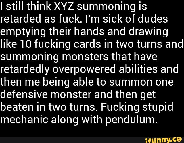 Istill think XYZ summoning is
retarded as fuck. I'm sick of dudes
emptying their hands and drawing
like 10 fucking cards in two turns and
summoning monsters that have
retardedly overpowered abilities and
then me being able to summon one
defensive monster and then get
beaten in two turns. Fucking stupid
mechanic along with pendulum.