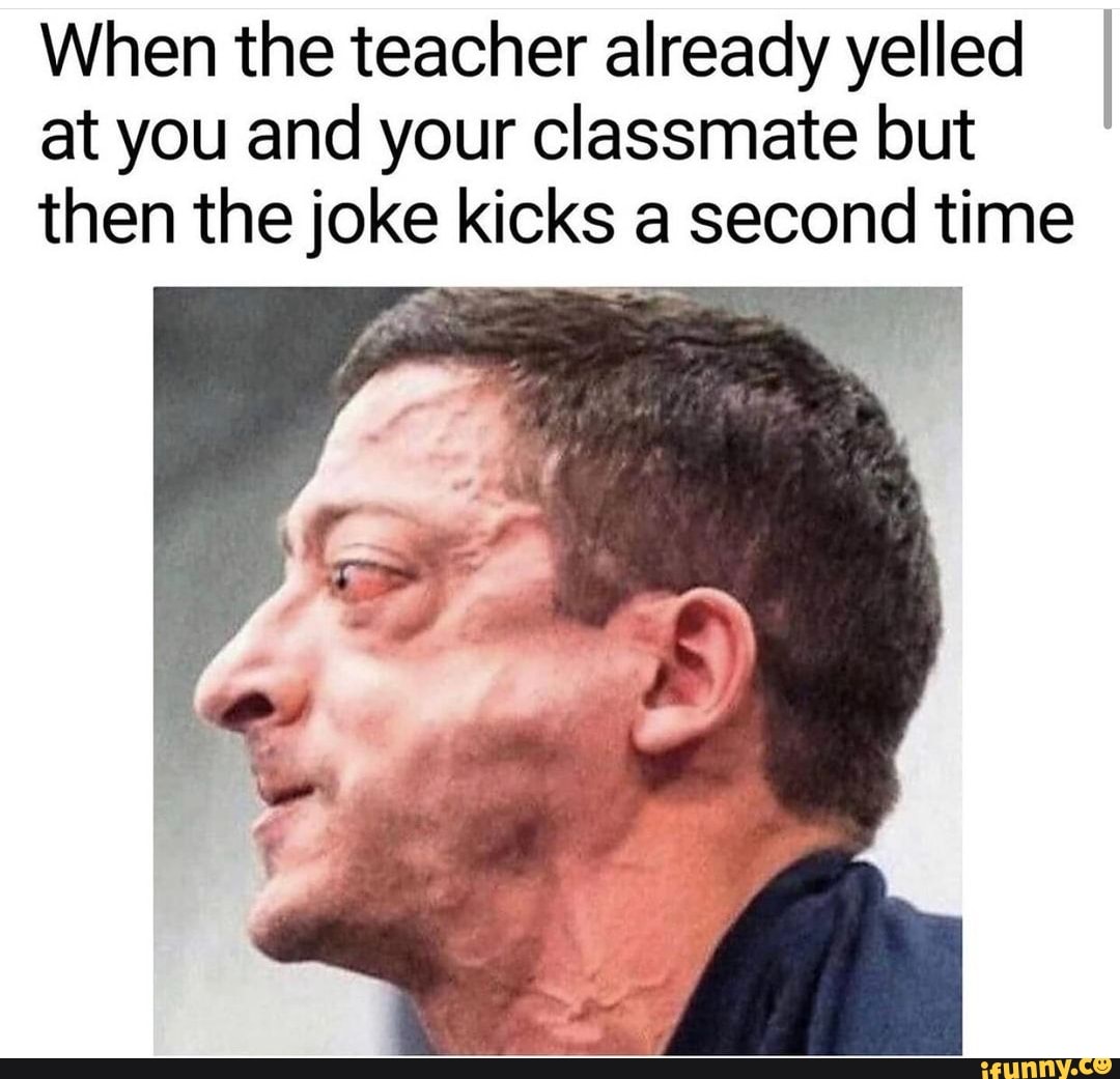 When the teacher already yelled I at you and your classmate but then the joke kicks a second time