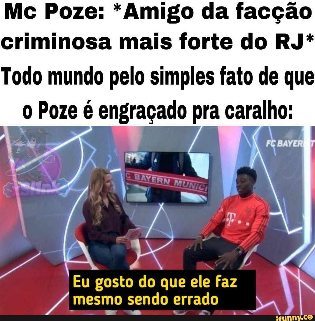 Mc Poze: * Amigo da facção
criminosa mais forte do RJ*
Todo mundo pelo simples fato de que
0 Poze é engraçado pra caralho:
Eu gosto do que ele faz
mesmo sendo errado