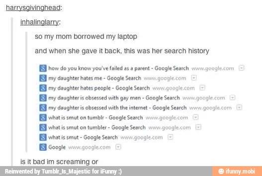 harrysgivinghead:
inhalinglarry:
So my mom borrowed my laptop
and when she gave it back, this was her search history
EB how do you know you've failed as a parent Google Search wrnwazooglecom
EE ery daughters obsesce with gay men =
Google Search
BB my daughters obsessed with tn intenet Google Search
BB whatis smut on
tumblr- Google Search vin.
gogiecom E
BB Google
BB whats smut- Googie Search wiy.g00aie comm
is it bad im screaming or
google.com
mu google.com
googlecom É