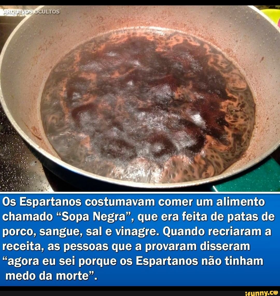 Os Espartanos costumavam comer um alimento chamado "Sopa Negra", que era feita de patas de porco, sangue, sal e vinagre. Quando recriaram a receita, as pessoas que a provaram disseram
"agora eu sei porque os Espartanos não tinham medo da morte".