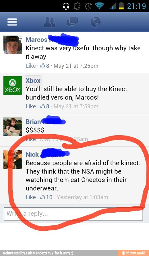 Marcos
E
Kinect was very Useful though why take
itaway
Like 9 8
NO You'll still be able to buy the Kinect
bundled version, Marcos!
Like -158
Brian
ido
$8886
Nick
Because people are afraid of the kinect.
They think that the NSA might be
watching them eat Cheetos in their
underwear.
Like -1510