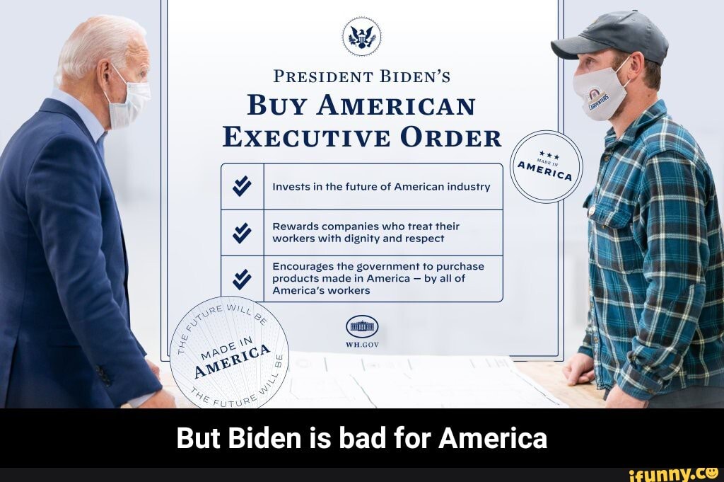 PRESIDENT BIDEN'S Buy AMERICAN EXECUTIVE ORDER
if
Invests in the future of American industry
II
Rewards companies who treat their workers with dignity and respect
Encourages the government to purchase products made in America - by all of
America's workers
But Biden is bad for America - But Biden is bad for America