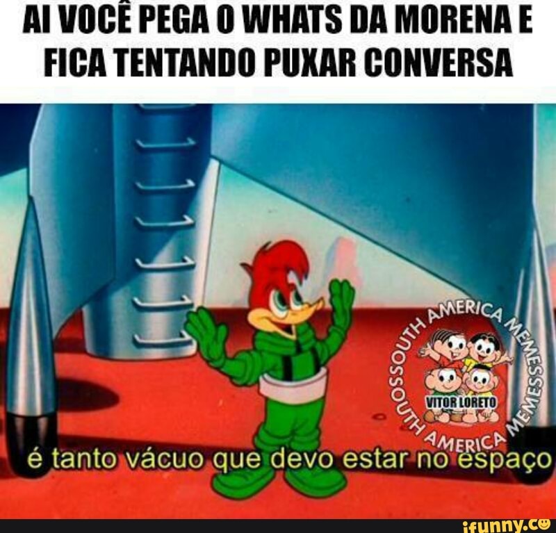 AI VOGÊ PEGA O WHATS DA MORENA E
FICA TENTANDO PUXAR CONVERSA
AMER\
é tantoyvacuo,que devo estar no'espaco