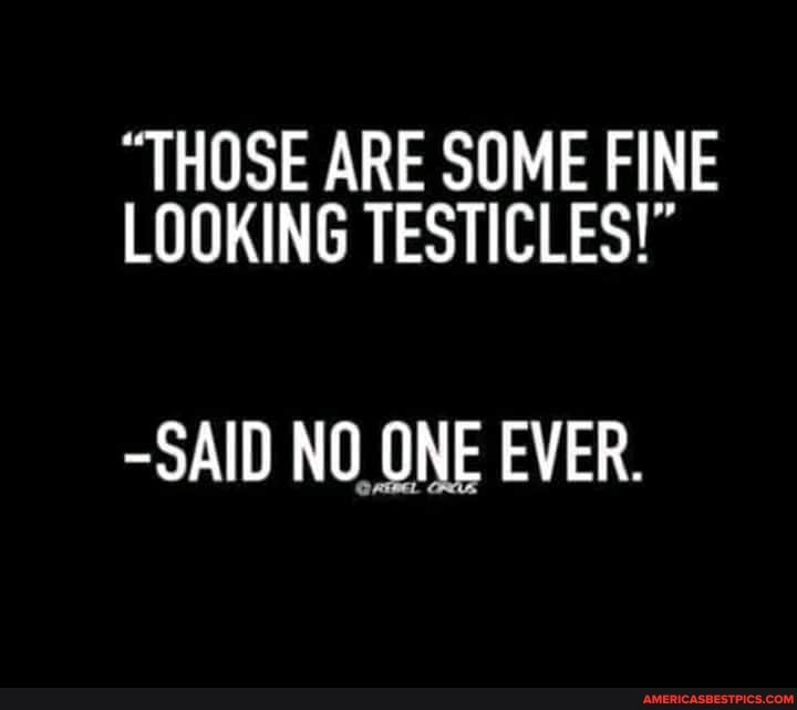 "THOSE ARE SOME FINE LOOKING TESTICLES!"
-SAID NO ONE EVER.