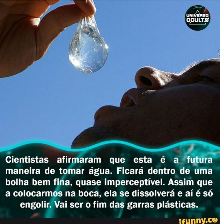 Cientistas afirmaram que esta é a! futura maneira de tomar água. Ficará dentro de uma bolha bem fina, quase imperceptível. Assim que a colocarmos na boca, ela se dissolverá e aí é só engolir. Vai ser o fim das garras plásticas.