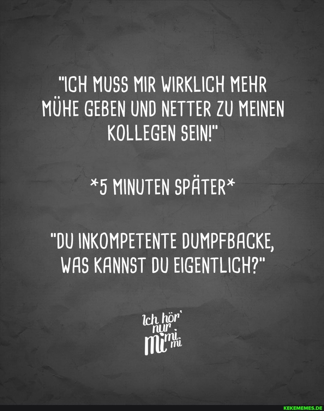 "ICH MUSS MIR WIRKLICH MEHR MÜHE GEBEN UND NETTER ZU MEINEN KOLLEGEN SEIN"
*5 MINUTEN SPÄTER*
"DU INKOMPETENTE DUMPFBACKE,
WAS KANNST DU EIGENTLICH?"