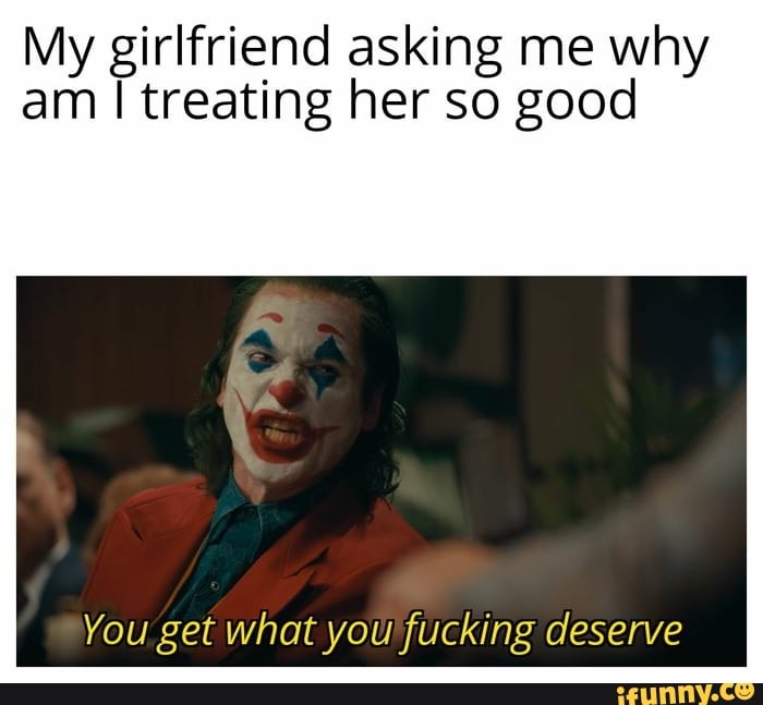 My Girlfriend Asking Me Why Am I Treating Her So Good You Get What You Fucking Deserve Ifunny 