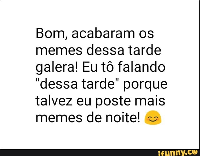 Bom, acabaram os
memes dessa tarde
galera! Eu tô falando
"dessa tarde" porque
talvez eu poste mais