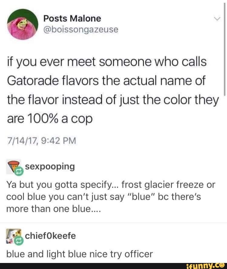 Image: Tumblr screenshot. Posts Malone: "if you ever meet someone who calls Gatorade flavors the actual name of the flavor instead of just the color they are 100% a cop" sexpooping: "Ya but you gotta specify... frost glacier freeze or cool blue you can't just say "blue" bc there's more than one blue...." chief0keefe: "blue and light blue nice try officer"