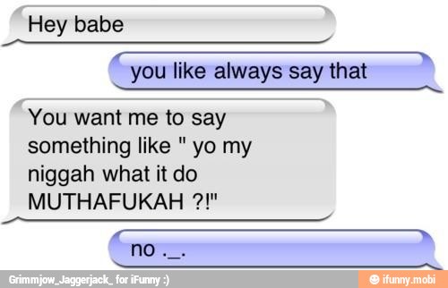 Hey babe
you like always say that
You want me to say
something like yo my
niggah what it do
MUTHAFUKAH