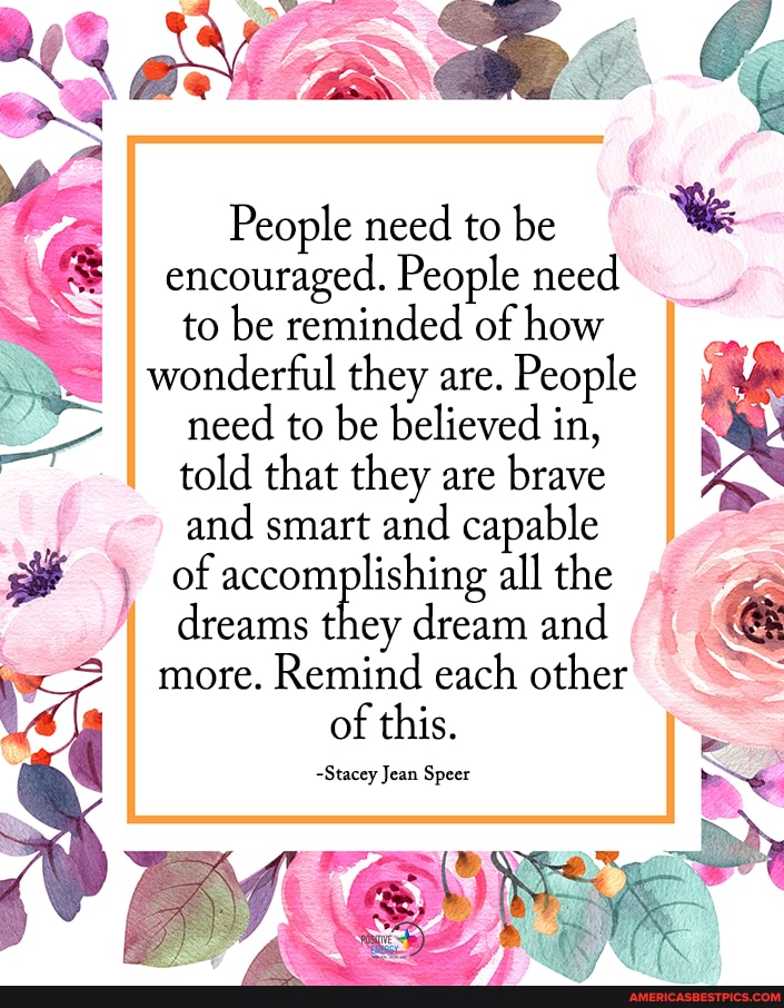 People need to be We encouraged. People need to be reminded of how wonderful they are. People need to be believed in, told that they are brave and smart and capable of accomplishing all the dreams they dream and & more. Remind each other of this.
~Stacey Jean Speer