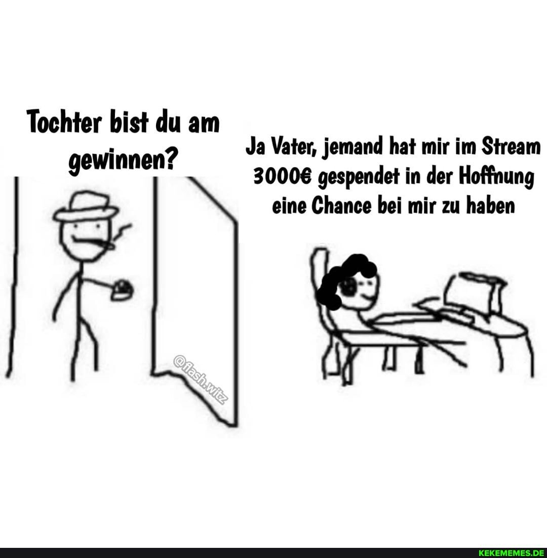 Tochter bist du am gewinnen?
30008 gespendet in der Hoffnung eine Chance bei mir zu haben
Ja Vater, jemand hat mir im Stream