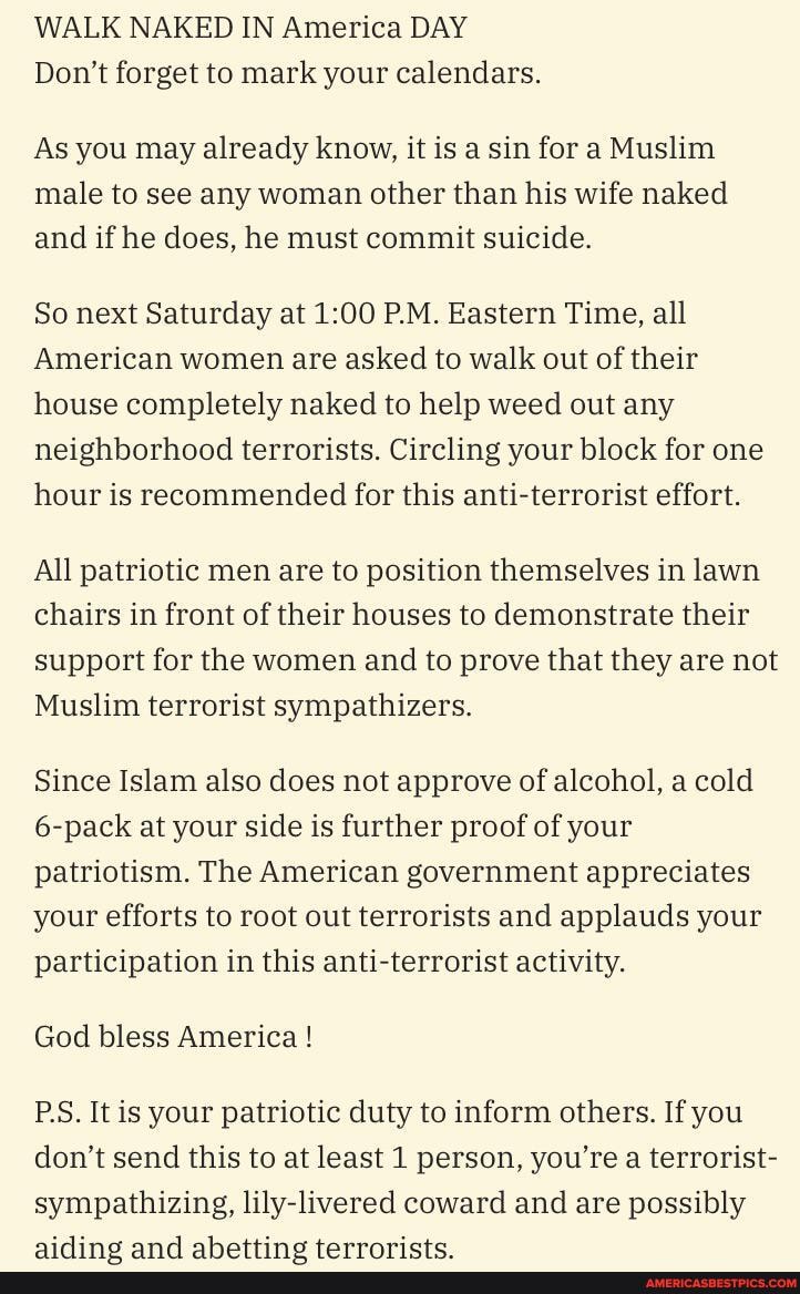 WALK NAKED IN America DAY Don't forget to mark your calendars.
As you may already know, it is a sin for a Muslim male to see any woman other than his wife naked and if he does, he must commit suicide.
So next Saturday at P.M. Eastern Time, all
American women are asked to walk out of their house completely naked to help weed out any neighborhood terrorists. Circling your block for one hour is recommended for this anti-terrorist effort.
All patriotic men are to position themselves in lawn chairs in front of their houses to demonstrate their support for the women and to prove that they are not
Muslim terrorist sympathizers.
Since Islam also does not approve of alcohol, a cold
6-pack at your side is further proof of your patriotism. The American government appreciates your efforts to root out terrorists and applauds your participation in this anti-terrorist activity.
God bless America I
PS. It is your patriotic duty to inform others. If you don't send this to at least 1 person, you're a terrorist- sympathizing, lily-livered coward and are possibly
ahattina tarrarireen