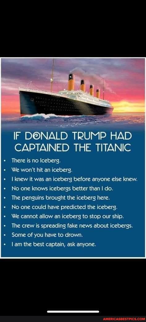 IF DONALD TRUMP HAD CAPTAINED THE TITANIC
There is no Iceberg.
We won't hit an iceberg.
I knew it was an iceberg before anyone else knew.
No one knows icebergs better than I do.
The penguins brought the iceberg here.
No one could have predicted the iceberg.
We cannot allow an iceberg to stop our ship.
The crew is spreading fake news about icebergs.
Some of you have to drown.
am the best captain, ask anyone.
