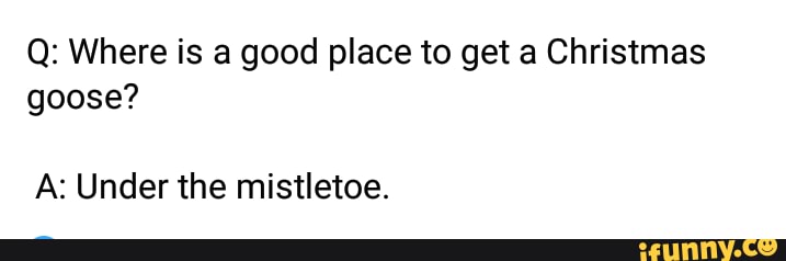Q: Where is a good place to get a Christmas
goose?
A: Under the mistletoe.