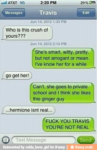 Messages
Jun 14, 20121
Who is this crush of
yours'
poeta.
but not arrogant or mean.
I've know her for a while
"Can't, she goes to private.
school and
I
think she likes
this ginger guy
FUCK YOU TRAVIS
YOU'RE NOT REAL
