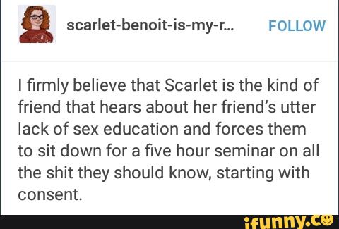 lfirmly believe that Scarlet is the kind of
friend that hears about her friend's utter
lack of sex education and forces them
to sit down for a five hour seminar on all
the shit they should know, starting with
consent.