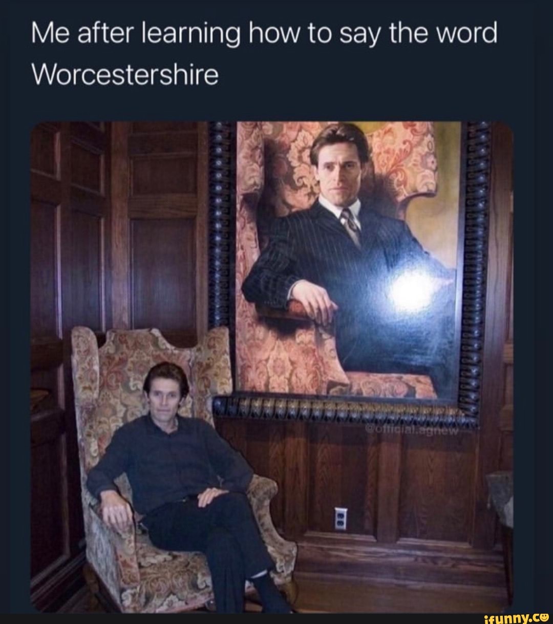 Me after learning how to say the word
Worcestershire
he I