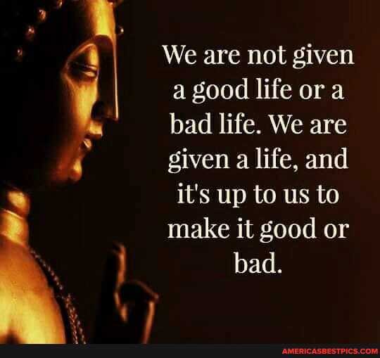 We are not given a good life or a bad life. We are given a life, and
it's up to us to make it good or bad.