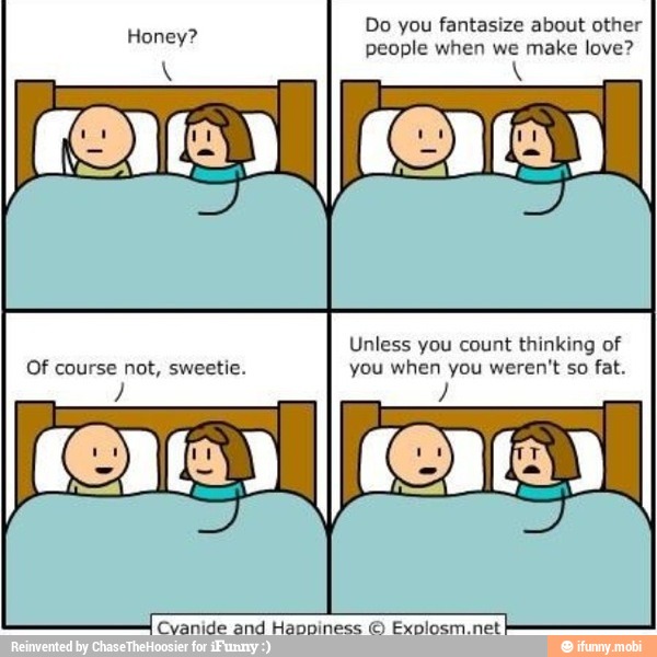 people when we make love?
Unless you count thinking of
Of course not, sweetie. you when you weren't so fat.