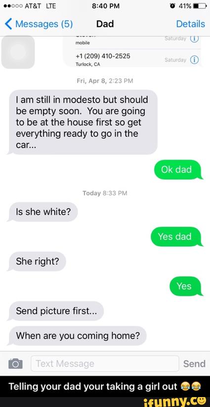 (
fam still in modesto but should
be empty soon. You are going
to be at the house ο¬rst so get
everything ready to go in the
car...
Is she white?
She right?
Send picture first...
When are you coming home? - Telling your dad your taking a girl out ππ
