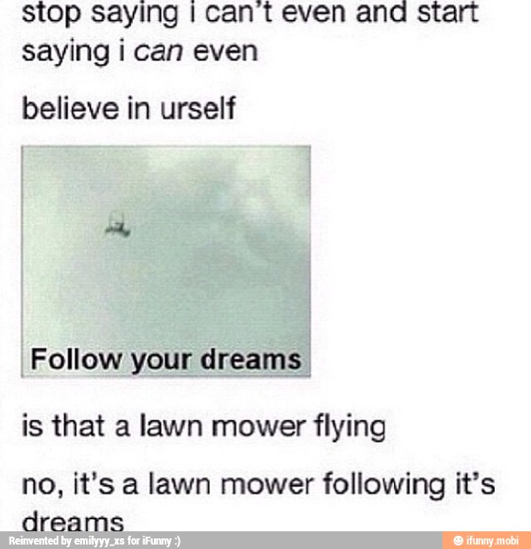 stop saying I cant even and start
saying i can even
believe in urself
Follow your dreams.
is that a lawn mower flying
no, it's a lawn mower following it's
dreams