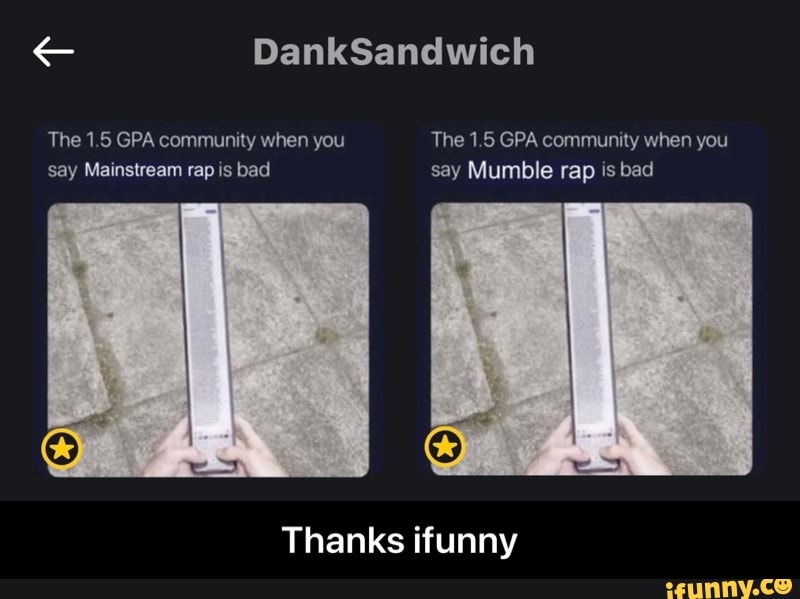 DankSandwich
The 1.5 GPA community when you The 1.5 GPA community when you say Mainstream rap is bad say Mumble rap is bad
Thanks ifunny - Thanks ifunny